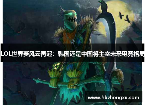 LOL世界赛风云再起：韩国还是中国将主宰未来电竞格局