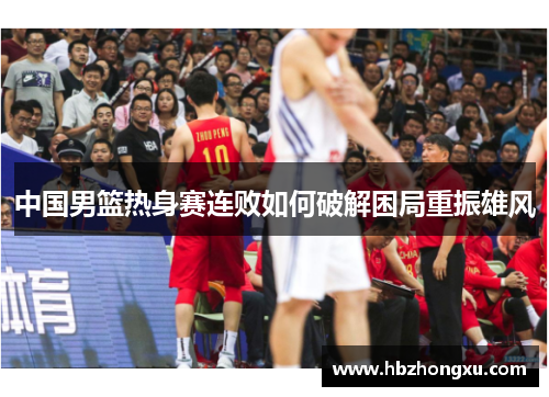 中国男篮热身赛连败如何破解困局重振雄风