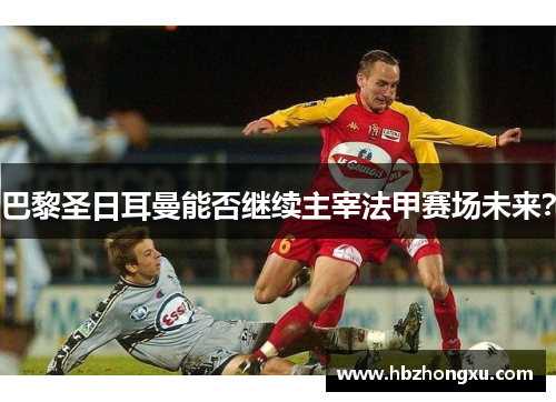 巴黎圣日耳曼能否继续主宰法甲赛场未来？